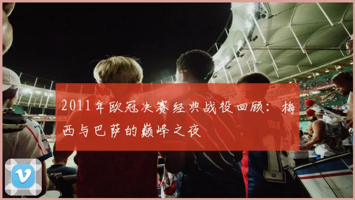 2011年欧冠决赛经典战役回顾：梅西与巴萨的巅峰之夜