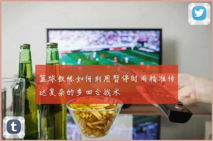 篮球教练如何利用暂停时间精准传达复杂的多回合战术