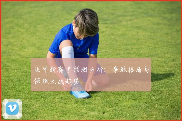 法甲新赛季预测分析：争冠格局与保级大战趋势