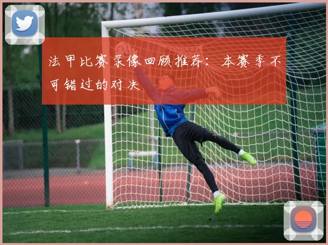 法甲比赛录像回顾推荐：本赛季不可错过的对决