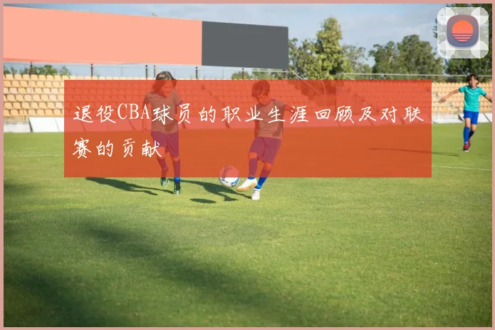 退役CBA球员的职业生涯回顾及对联赛的贡献